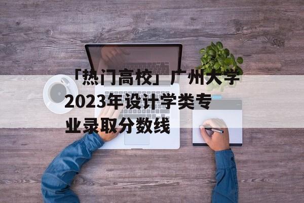 「热门高校」广州大学2023年设计学类专业录取分数线