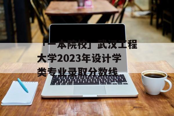 「一本院校」武汉工程大学2023年设计学类专业录取分数线
