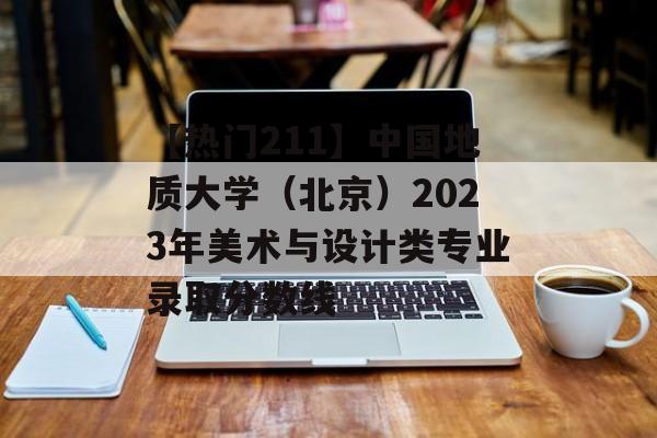 【热门211】中国地质大学（北京）2023年美术与设计类专业录取分数线