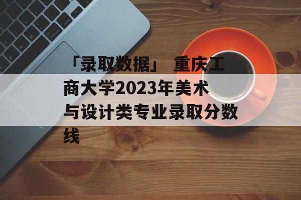 「录取数据」 重庆工商大学2023年美术与设计类专业录取分数线