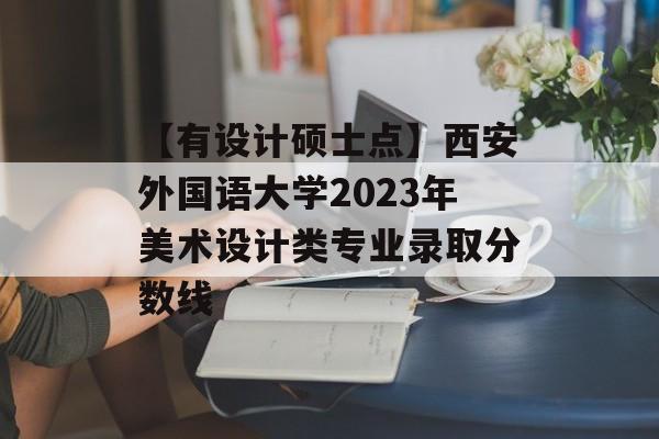 【有设计硕士点】西安外国语大学2023年美术设计类专业录取分数线