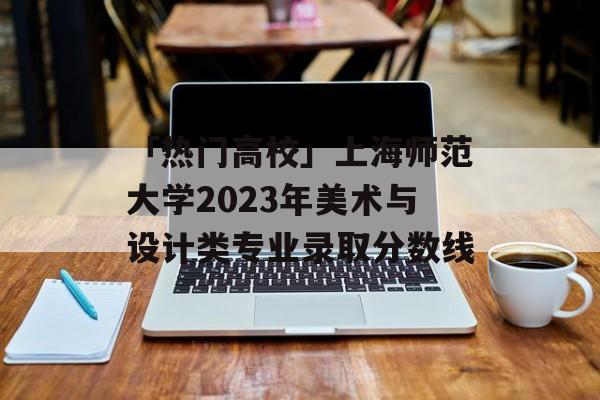 「热门高校」上海师范大学2023年美术与设计类专业录取分数线