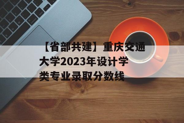【省部共建】重庆交通大学2023年设计学类专业录取分数线