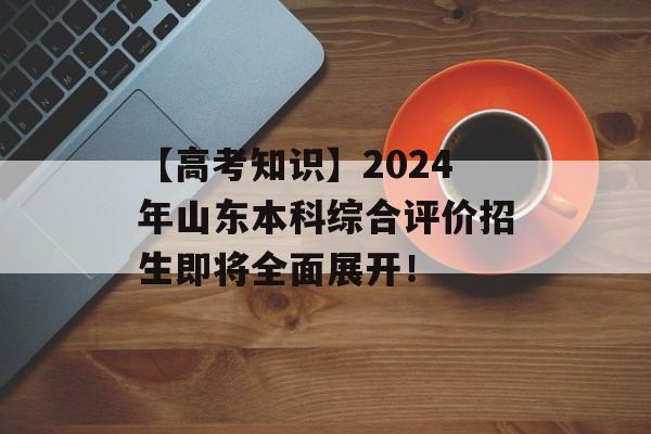 【高考知识】2024年山东本科综合评价招生即将全面展开！